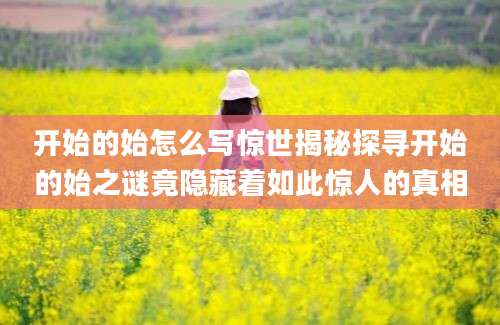 开始的始怎么写惊世揭秘探寻开始的始之谜竟隐藏着如此惊人的真相