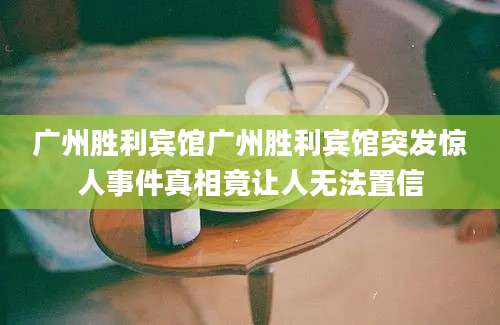 广州胜利宾馆广州胜利宾馆突发惊人事件真相竟让人无法置信