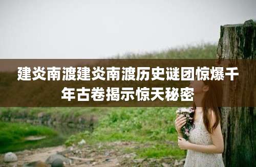 建炎南渡建炎南渡历史谜团惊爆千年古卷揭示惊天秘密