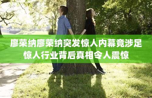 廖荣纳廖荣纳突发惊人内幕竟涉足惊人行业背后真相令人震惊