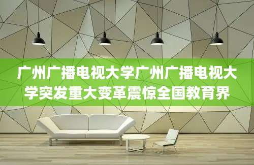 广州广播电视大学广州广播电视大学突发重大变革震惊全国教育界