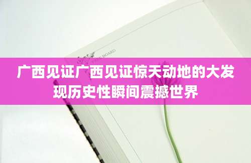 广西见证广西见证惊天动地的大发现历史性瞬间震撼世界