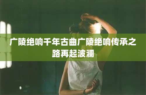 广陵绝响千年古曲广陵绝响传承之路再起波澜