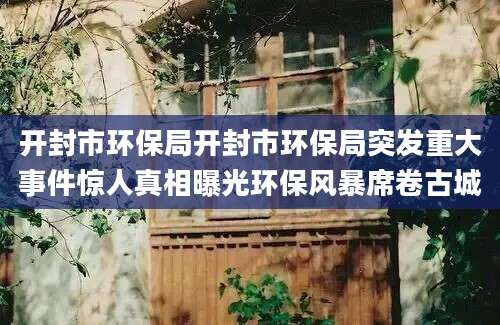 开封市环保局开封市环保局突发重大事件惊人真相曝光环保风暴席卷古城