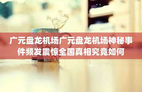 广元盘龙机场广元盘龙机场神秘事件频发震惊全国真相究竟如何