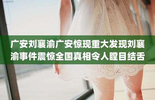 广安刘襄渝广安惊现重大发现刘襄渝事件震惊全国真相令人瞠目结舌