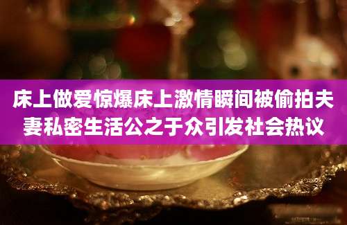 床上做爱惊爆床上激情瞬间被偷拍夫妻私密生活公之于众引发社会热议