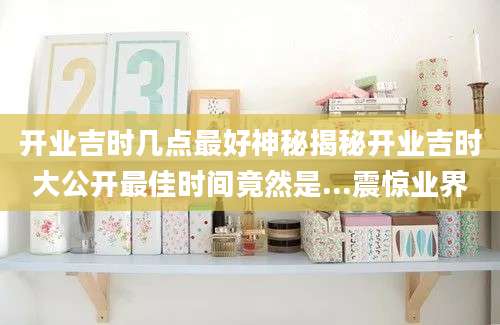 开业吉时几点最好神秘揭秘开业吉时大公开最佳时间竟然是...震惊业界