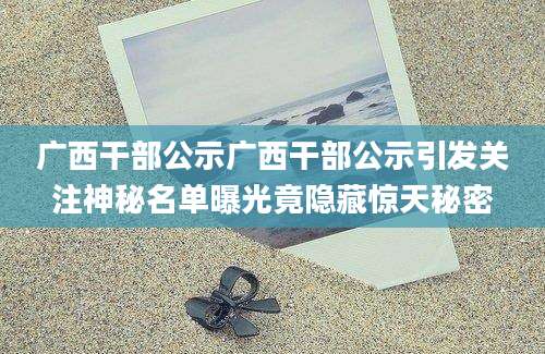 广西干部公示广西干部公示引发关注神秘名单曝光竟隐藏惊天秘密