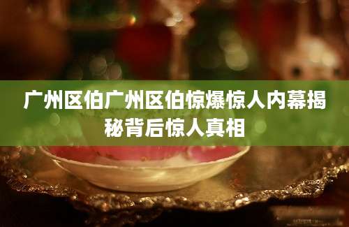 广州区伯广州区伯惊爆惊人内幕揭秘背后惊人真相