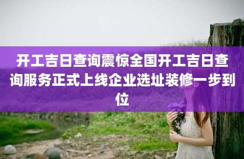 开工吉日查询震惊全国开工吉日查询服务正式上线企业选址装修一步到位
