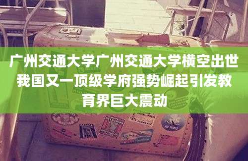 广州交通大学广州交通大学横空出世我国又一顶级学府强势崛起引发教育界巨大震动