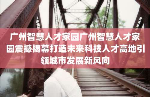 广州智慧人才家园广州智慧人才家园震撼揭幕打造未来科技人才高地引领城市发展新风向