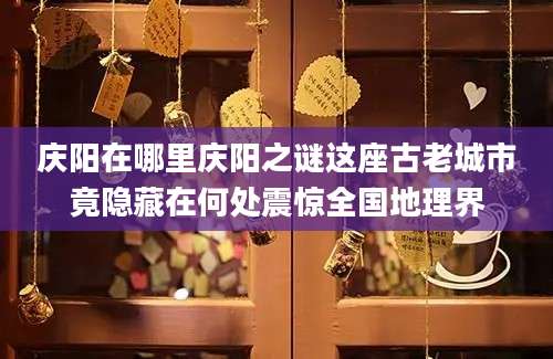 庆阳在哪里庆阳之谜这座古老城市竟隐藏在何处震惊全国地理界