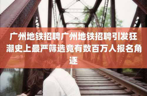 广州地铁招聘广州地铁招聘引发狂潮史上最严筛选竟有数百万人报名角逐