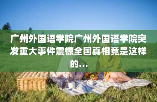 广州外国语学院广州外国语学院突发重大事件震惊全国真相竟是这样的...