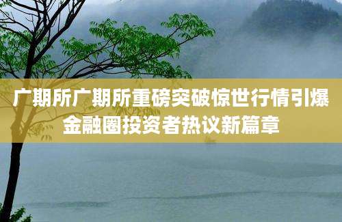 广期所广期所重磅突破惊世行情引爆金融圈投资者热议新篇章