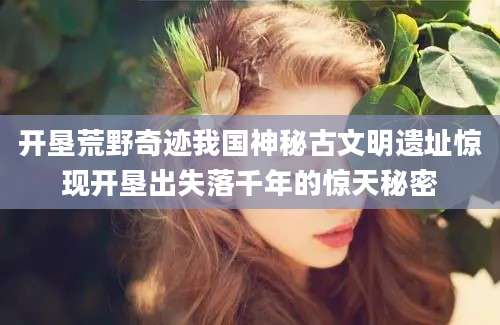 开垦荒野奇迹我国神秘古文明遗址惊现开垦出失落千年的惊天秘密