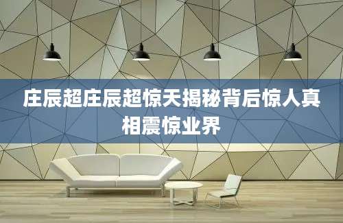 庄辰超庄辰超惊天揭秘背后惊人真相震惊业界