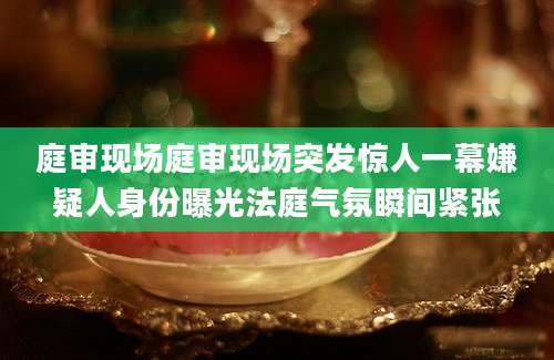 庭审现场庭审现场突发惊人一幕嫌疑人身份曝光法庭气氛瞬间紧张