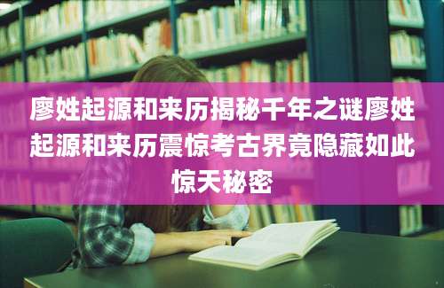 廖姓起源和来历揭秘千年之谜廖姓起源和来历震惊考古界竟隐藏如此惊天秘密