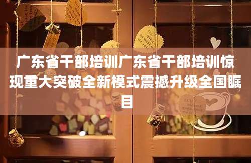 广东省干部培训广东省干部培训惊现重大突破全新模式震撼升级全国瞩目