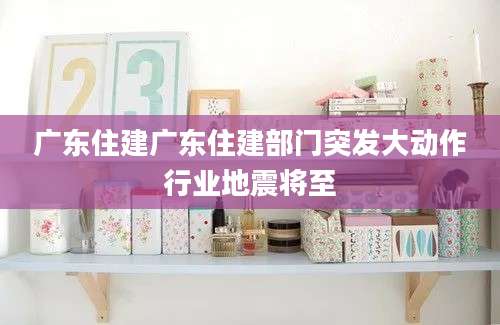 广东住建广东住建部门突发大动作行业地震将至