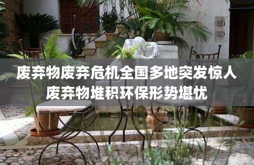 废弃物废弃危机全国多地突发惊人废弃物堆积环保形势堪忧