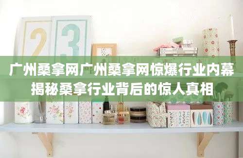 广州桑拿网广州桑拿网惊爆行业内幕揭秘桑拿行业背后的惊人真相