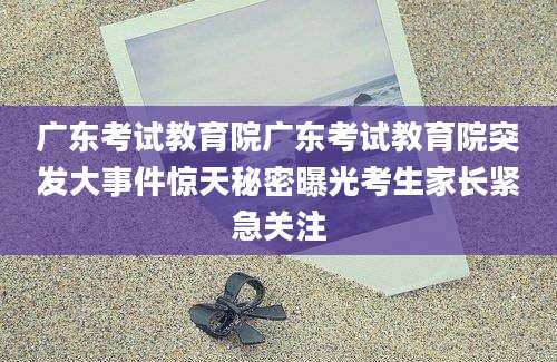 广东考试教育院广东考试教育院突发大事件惊天秘密曝光考生家长紧急关注