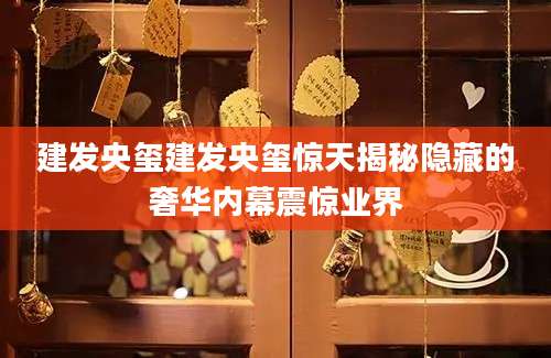 建发央玺建发央玺惊天揭秘隐藏的奢华内幕震惊业界