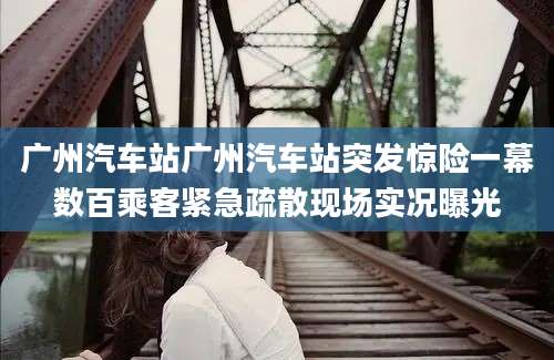 广州汽车站广州汽车站突发惊险一幕数百乘客紧急疏散现场实况曝光