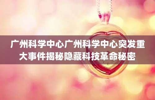 广州科学中心广州科学中心突发重大事件揭秘隐藏科技革命秘密