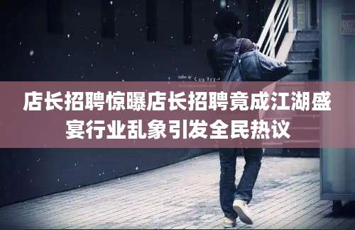 店长招聘惊曝店长招聘竟成江湖盛宴行业乱象引发全民热议