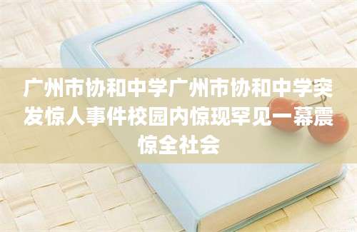 广州市协和中学广州市协和中学突发惊人事件校园内惊现罕见一幕震惊全社会