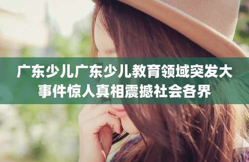 广东少儿广东少儿教育领域突发大事件惊人真相震撼社会各界