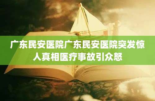 广东民安医院广东民安医院突发惊人真相医疗事故引众怒