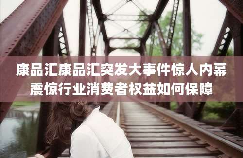 康品汇康品汇突发大事件惊人内幕震惊行业消费者权益如何保障
