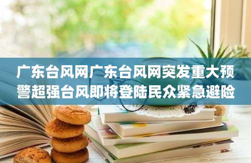 广东台风网广东台风网突发重大预警超强台风即将登陆民众紧急避险