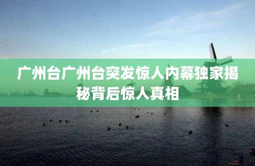 广州台广州台突发惊人内幕独家揭秘背后惊人真相