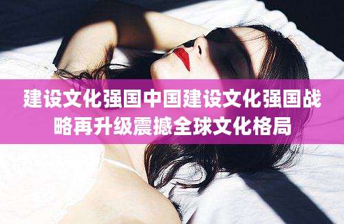 建设文化强国中国建设文化强国战略再升级震撼全球文化格局