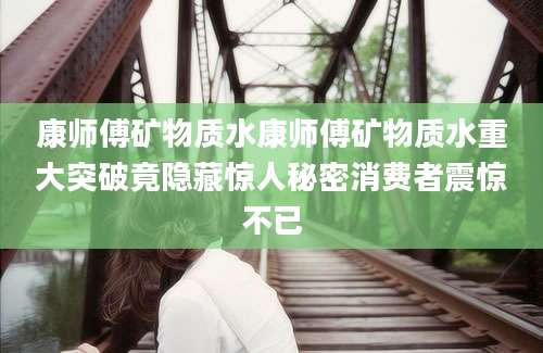 康师傅矿物质水康师傅矿物质水重大突破竟隐藏惊人秘密消费者震惊不已