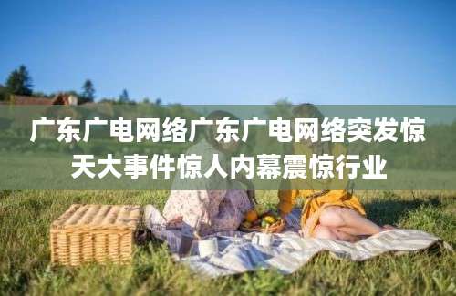 广东广电网络广东广电网络突发惊天大事件惊人内幕震惊行业