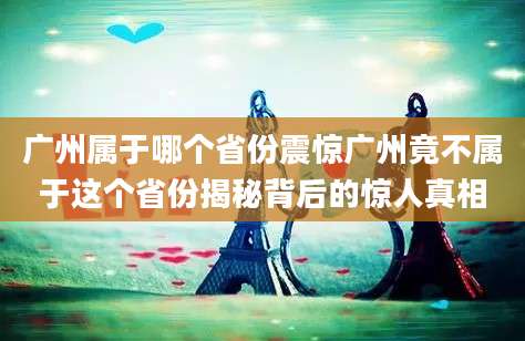 广州属于哪个省份震惊广州竟不属于这个省份揭秘背后的惊人真相
