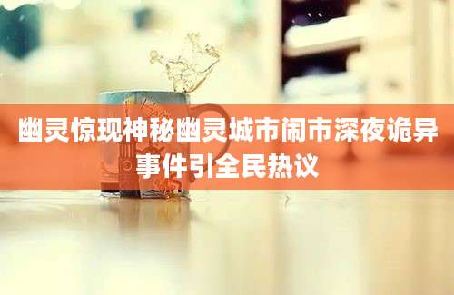 幽灵惊现神秘幽灵城市闹市深夜诡异事件引全民热议