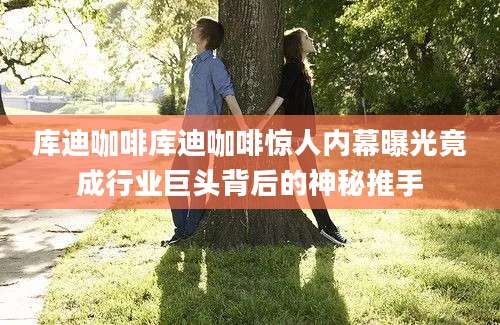 库迪咖啡库迪咖啡惊人内幕曝光竟成行业巨头背后的神秘推手