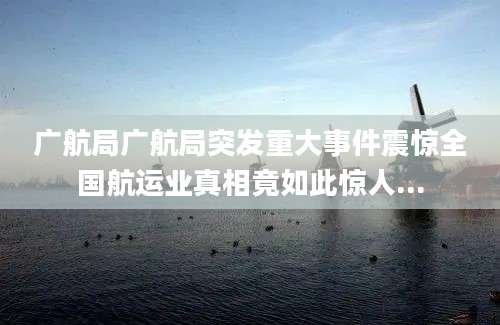 广航局广航局突发重大事件震惊全国航运业真相竟如此惊人...