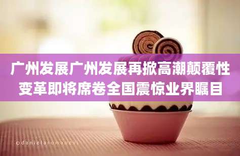 广州发展广州发展再掀高潮颠覆性变革即将席卷全国震惊业界瞩目