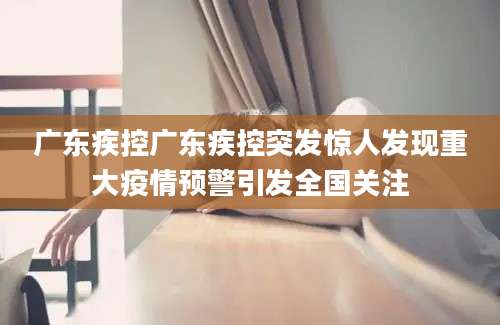 广东疾控广东疾控突发惊人发现重大疫情预警引发全国关注