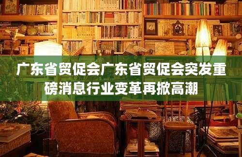 广东省贸促会广东省贸促会突发重磅消息行业变革再掀高潮